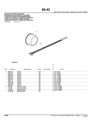 80-42
BASTIDOR, EJES DELANT., PIEZAS DE CHAPA, VARIOS
PLASTIC PLUG AND TIE BANDS
BOUCHON EN PLASTIQUE ET COLLIERS
PLASTIK-STOPFEN UND SPANNBAENDER
TAPPO IN PLASTICA E FASCETTE DI RITEGNO
PLUGS DE PLASTICO E ABRACADEIRAS
TAPON DE PLASTICO Y TIRAS DE RETENCION
PUBM1383 -UN-01JUL10
6
1
1
0
POS. NO.PIEZA DESCRIPCION CANT NUM. SERIE J NOTAS
1 99M7043 TAPON AR X OD 7.0MM
99M7016 TAPON AR X OD 9.0MM
99M7015 TAPON AR X OD 11.0MM
99M7095 TAPON AR X OD 13.0MM
99M7009 TAPON AR X OD 14.5MM
99M7032 TAPON AR X OD 15.5MM
99M7057 TAPON AR X OD 18.0MM
99M7115 TAPON AR X OD 22.4MM
99M7130 TAPON AR X OD 29.0MM
CQ47666 TAPON AR X OD 30.0MM
99M7098 TAPON AR X OD 6,0MM
99M7056 TAPON AR X OD 31.8MM
2 R44302 CINTA DE ATAR AR X LGTH 190MM
H77698 CINTA DE ATAR AR X LGTH 360MM
L41858 CINTA DE ATAR AR X LGHT 360MM
CQ03768 ABRAZADERA AR X LGHT 230MM
CQ28556 ABRAZADERA AR X
80-42 TRACTOR 6110J (EDICION SUDAMERICANA) PC8538S (01-JUL-10)
PN=448
 