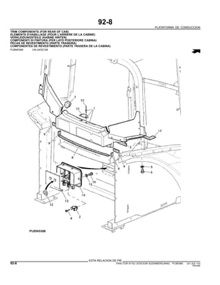 92-8
PLATAFORMA DE CONDUCCION
TRIM COMPONENTS (FOR REAR OF CAB)
ELEMENTS D’HABILLAGE (POUR L’ARRIERE DE LA CABINE)
VERKLEIDUNGSTEILE (KABINE HINTEN)
COMPONENTI DI FINITURA (PER LATO POSTERIORE CABINA)
PECAS DE REVESTIMENTO (PARTE TRASEIRA)
COMPONENTES DE REVESTIMIENTO (PARTE TRASERA DE LA CABINA)
PUBM0388 -UN-24DEC08
ESTA RELACION DE PIE
92-8 TRACTOR 6110J (EDICION SUDAMERICANA) PC8538S (01-JUL-10)
PN=464
 
