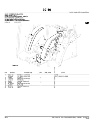 92-10
PLATAFORMA DE CONDUCCION
REAR FENDER UPHOLSTERY
HABILLAGE D’AILE
KOTFLUEGELVERKLEIDUNG HINTEN
RIVESTIMENTO PARAFANGO
REVESTIMENTO DO PARALAMA
REVESTIMIENTO DEL GUARDABARROS
PUBM1158 -UN-21APR10
6
1
1
0
POS. NO.PIEZA DESCRIPCION CANT NUM. SERIE J NOTAS
1 CQ58168 TAPIZADO ACUSTICO 1 X CAB
L155008 TAPIZADO ACUSTICO 1 X WITH DOOR RH SIDE
2 L40924 TUERCA 6 X
3 L151554 TAPIZADO ACUSTICO 1 X
4 L152519 MOLDURA 1 X
5 L56021 TIRA/ALFOMBRILLA 5 X
6 L39860 FLEJE 5 X
7 AL180301 TAPIZADO ACUSTICO 1 X
8 L152254 BURLETE 1 X
9 DY8313 TIRA/ALFOMBRILLA 1 X
10 L151718 TAPA 1 X
92-10 TRACTOR 6110J (EDICION SUDAMERICANA) PC8538S (01-JUL-10)
PN=466
 