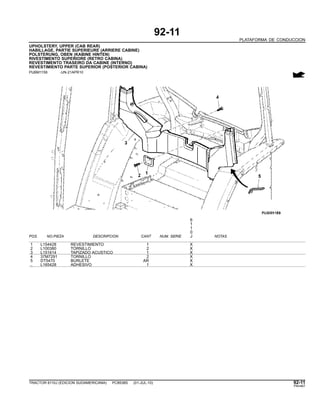 92-11
PLATAFORMA DE CONDUCCION
UPHOLSTERY, UPPER (CAB REAR)
HABILLAGE, PARTIE SUPERIEURE (ARRIERE CABINE)
POLSTERUNG, OBEN (KABINE HINTEN)
RIVESTIMENTO SUPERIORE (RETRO CABINA)
REVESTIMENTO TRASEIRO DA CABINE (INTERNO)
REVESTIMIENTO PARTE SUPERIOR (POSTERIOR CABINA)
PUBM1159 -UN-21APR10
6
1
1
0
POS. NO.PIEZA DESCRIPCION CANT NUM. SERIE J NOTAS
1 L154428 REVESTIMIENTO 1 X
2 L100380 TORNILLO 2 X
3 L151614 TAPIZADO ACUSTICO 1 X
4 37M7291 TORNILLO 2 X
5 DT5470 BURLETE AR X
.. L165428 ADHESIVO 1 X
TRACTOR 6110J (EDICION SUDAMERICANA) PC8538S (01-JUL-10) 92-11
PN=467
 