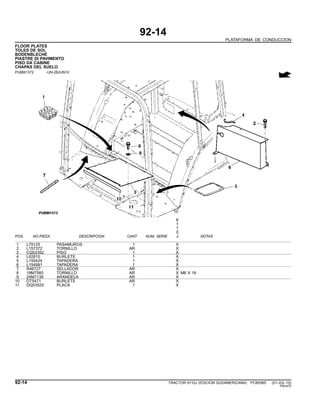 92-14
PLATAFORMA DE CONDUCCION
FLOOR PLATES
TOLES DE SOL
BODENBLECHE
PIASTRE DI PAVIMENTO
PISO DA CABINE
CHAPAS DEL SUELO
PUBM1372 -UN-28JUN10
6
1
1
0
POS. NO.PIEZA DESCRIPCION CANT NUM. SERIE J NOTAS
1 L79125 PASAMUROS 1 X
2 L157372 TORNILLO AR X
3 CQ52392 PISO 1 X
4 L62810 BURLETE 1 X
5 L150424 TAPADERA 1 X
6 L154991 TAPADERA 1 X
7 R46727 SELLADOR AR X
8 19M7560 TORNILLO AR X M6 X 16
9 24M7139 ARANDELA AR X
10 DT5471 BURLETE AR X
11 DQ53525 PLACA 1 X
92-14 TRACTOR 6110J (EDICION SUDAMERICANA) PC8538S (01-JUL-10)
PN=470
 