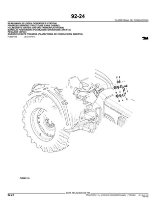 92-24
PLATAFORMA DE CONDUCCION
REAR HANDLES (OPEN OPERATOR’S STATION)
POIGNEES ARRIERE (TRACTEURS SANS CABINE)
HALTEGRIFFE HINTEN (OFFENE FAHRERPLATTFORM)
MANIGLIE POSTERIORI (POSTAZIONE OPERATORE APERTA)
PEGADOR (EPCC)
ASIDEROS PARTE TRASERA (PLATAFORMA DE CONDUCCION ABIERTA)
PUBM1149 -UN-21APR10
ESTA RELACION DE PIE
92-24 TRACTOR 6110J (EDICION SUDAMERICANA) PC8538S (01-JUL-10)
PN=480
 