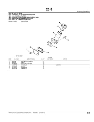 20-3
MOTOR (4045TBM03)
1203 OIL FILLER NECK
1203 GOULOTTE DE REMPLISSAGE D’HUILE
1203 OEL-EINFUELLSTUTZEN
1203 BOCCHETTONE DI RIEMPIMENTO DELL’OLIO
1203 BOCAL DE ENCHIMENTO DE OLEO
1203 BOCA DE LLENADO DE ACEITE
RE59891PCDE03 -UN-21AUG08
MOTOR
POS. NO.PIEZA DESCRIPCION CANT NUM. SERIE NOTAS
1 R80136 TAPON DE LLENADO 1
2 R80135 JUNTA 1
3 R517353 BOCA DE LLENADO 1
4 19M7798 TORNILLO 2 M8 X 40
5 R136495 JUNTA 2
6 R116296 TAPADERA 1
7 RE67238 TORNILLO 2
TRACTOR 6110J (EDICION SUDAMERICANA) PC8538S (01-JUL-10) 20-3
PN=49
 