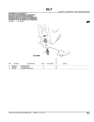93-7
MANDOS, ACCESORIOS Y AIRE ACCONDICIONADO
DIFFERENTIAL LOCK SWITCH
BLOCAGE DU DIFFERENTIEL, CONTACTEUR
SCHALTER FUER DIFFERENTIALSPERRE
INTERRUTTORE BLOCCAGGIO DIFFERENZIALE
INTERRUPTOR DE BLOQUEIO DO DIFERENCIAL
INTERRUPTOR DE BLOQUEO DEL DIFERENCIAL
CQ155886 -UN-26AUG04
6
1
1
0
POS. NO.PIEZA DESCRIPCION CANT NUM. SERIE J NOTAS
1 RE46534 INTERRUPTOR 1 X
2 RE43637 ACCIONADOR 1 X
3 L80302 ETIQUETA ADHESIVA 1 X
TRACTOR 6110J (EDICION SUDAMERICANA) PC8538S (01-JUL-10) 93-7
PN=513
 
