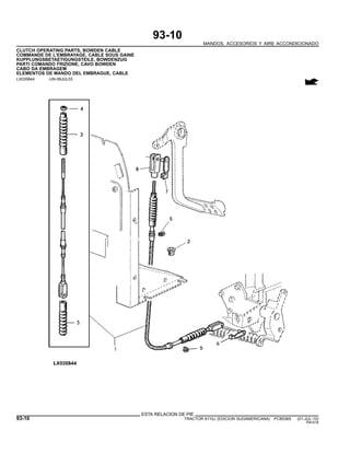 93-10
MANDOS, ACCESORIOS Y AIRE ACCONDICIONADO
CLUTCH OPERATING PARTS, BOWDEN CABLE
COMMANDE DE L’EMBRAYAGE, CABLE SOUS GAINE
KUPPLUNGSBETAETIGUNGSTEILE, BOWDENZUG
PARTI COMANDO FRIZIONE, CAVO BOWDEN
CABO DA EMBRAGEM
ELEMENTOS DE MANDO DEL EMBRAGUE, CABLE
LX035844 -UN-08JUL03
ESTA RELACION DE PIE
93-10 TRACTOR 6110J (EDICION SUDAMERICANA) PC8538S (01-JUL-10)
PN=516
 