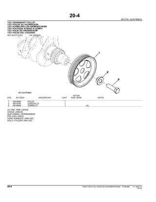 20-4
MOTOR (4045TBM03)
1327 CRANKSHAFT PULLEY
1327 POULIE DU VILEBREQUIN
1327 KURBELWELLEN RIEMENSCHEIBE
1327 PULEGGIA ALBERO A GOMITI
1327 POLIA DO VIRABREQUIM
1327 POLEA DEL CIGUENAL
RE515237PCDD02 -UN-12MAR09
MOTOR
POS. NO.PIEZA DESCRIPCION CANT NUM. SERIE NOTAS
1 R503880 POLEA 1
2 R515040 CASQUILLO 1
3 R516648 TORNILLO 1 (A)
(A) ONE TIME USAGE
USAGE UNIQUE
NUR EINMAL VERWENDBAR
PER USO UNICO
USAR SOMENTE UMA VEZ
SOLO UTILIZAR UNA VEZ
20-4 TRACTOR 6110J (EDICION SUDAMERICANA) PC8538S (11-JAN-11)
PN=50
 