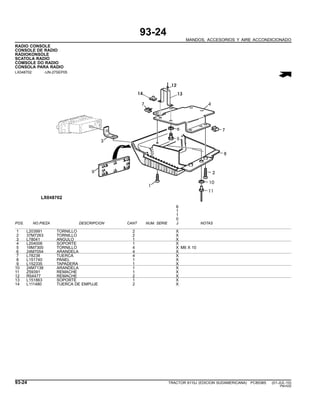 93-24
MANDOS, ACCESORIOS Y AIRE ACCONDICIONADO
RADIO CONSOLE
CONSOLE DE RADIO
RADIOKONSOLE
SCATOLA RADIO
COMSOLE DO RADIO
CONSOLA PARA RADIO
LX048702 -UN-27SEP05
6
1
1
0
POS. NO.PIEZA DESCRIPCION CANT NUM. SERIE J NOTAS
1 L203991 TORNILLO 2 X
2 37M7263 TORNILLO 2 X
3 L78041 ANGULO 1 X
4 L204008 SOPORTE 1 X
5 19M7300 TORNILLO 4 X M6 X 10
6 24M7054 ARANDELA 4 X
7 L78238 TUERCA 4 X
8 L151740 PANEL 1 X
9 L152335 TAPADERA 1 X
10 24M7138 ARANDELA 1 X
11 Z59391 REMACHE 1 X
12 R54477 REMACHE 2 X
13 L151863 SOPORTE 1 X
14 L111480 TUERCA DE EMPUJE 2 X
93-24 TRACTOR 6110J (EDICION SUDAMERICANA) PC8538S (01-JUL-10)
PN=530
 