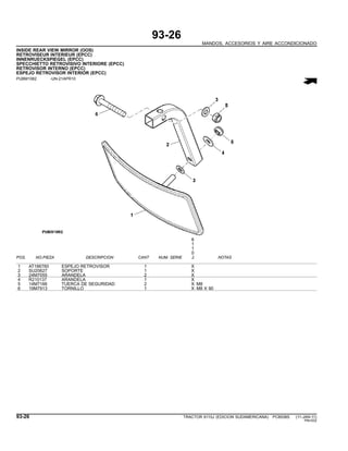 93-26
MANDOS, ACCESORIOS Y AIRE ACCONDICIONADO
INSIDE REAR VIEW MIRROR (OOS)
RETROVISEUR INTERIEUR (EPCC)
INNENRUECKSPIEGEL (EPCC)
SPECCHIETTO RETROVISIVO INTERIORE (EPCC)
RETROVISOR INTERNO (EPCC)
ESPEJO RETROVISOR INTERIOR (EPCC)
PUBM1062 -UN-21APR10
6
1
1
0
POS. NO.PIEZA DESCRIPCION CANT NUM. SERIE J NOTAS
1 AT186760 ESPEJO RETROVISOR 1 X
2 SU20627 SOPORTE 1 X
3 24M7055 ARANDELA 2 X
4 R210137 ARANDELA 1 X
5 14M7166 TUERCA DE SEGURIDAD 2 X M8
6 19M7913 TORNILLO 1 X M8 X 90
93-26 TRACTOR 6110J (EDICION SUDAMERICANA) PC8538S (11-JAN-11)
PN=532
 
