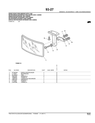 93-27
MANDOS, ACCESORIOS Y AIRE ACCONDICIONADO
INSIDE REAR VIEW MIRROR WITH CAB
RETROVISEUR INTERIEUR TRACTEURS AVEC CABINE
INNEN-RUECKSPIEGEL BEI KABINE
RETROVISORE INTERIORE CON CABINA
RETROVISOR INTERNO COM CABINE
ESPEJO RETROVISOR INTERIOR CON CABINA
PUBM2130 -UN-
6
1
1
0
POS. NO.PIEZA DESCRIPCION CANT NUM. SERIE J NOTAS
1 AT186760 ESPEJO RETROVISOR 1 X
2 L113657 RETENEDOR 1 X
3 AL154247 TIRA 1 X
4 24M7260 ARANDELA 2 X
5 19M8830 TORNILLO 1 X
6 14M7478 TUERCA DE SEGURIDAD 1 X
7 24M7362 ARANDELA 1 X
8 L113993 TUERCA 1 X
9 21M7296 TORNILLO 2 X
TRACTOR 6110J (EDICION SUDAMERICANA) PC8538S (11-JAN-11) 93-27
PN=533
 