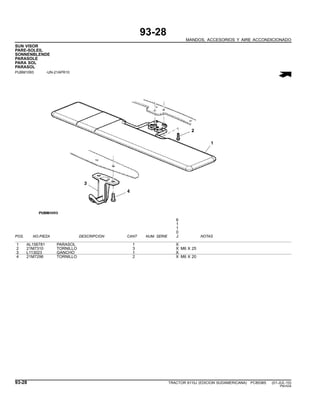 93-28
MANDOS, ACCESORIOS Y AIRE ACCONDICIONADO
SUN VISOR
PARE-SOLEIL
SONNENBLENDE
PARASOLE
PARA SOL
PARASOL
PUBM1093 -UN-21APR10
6
1
1
0
POS. NO.PIEZA DESCRIPCION CANT NUM. SERIE J NOTAS
1 AL156781 PARASOL 1 X
2 21M7310 TORNILLO 3 X M6 X 25
3 L113023 GANCHO 1 X
4 21M7296 TORNILLO 2 X M6 X 20
93-28 TRACTOR 6110J (EDICION SUDAMERICANA) PC8538S (01-JUL-10)
PN=534
 