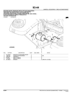 93-44
MANDOS, ACCESORIOS Y AIRE ACCONDICIONADO
RECEIVER DRYER, PRESSURE SWITCH FOR AIR CONDITIONING
DESHYDRATEUR, MANOCONTACT POUR CLIMATISATION
TROCKNER, DRUCKSCHALTER FUER KLIMAANLAGE
RICEVITORE-ESSICCATORE, INTERRUTTORE PER IMP. ARIA CONDIZ.
FILTRO SECADOR DA CABINE E PRESSOSTATO
SECADOR, INTERRUPTOR
LX034698 -UN-09MAY03
6
1
1
0
POS. NO.PIEZA DESCRIPCION CANT NUM. SERIE J NOTAS
1 AL162467 DEPOSITO & DESHUMECTADOR 1 X
2 14M7165 TUERCA DE SEGURIDAD 2 X M6
3 24M7054 ARANDELA 2 X
4 R10093 ANILLO TORICO 2 X
5 L151429 ANILLO TORICO 1 X
6 AL168231 SENSOR 1 X (ORD W/ L151429)
93-44 TRACTOR 6110J (EDICION SUDAMERICANA) PC8538S (01-JUL-10)
PN=550
 