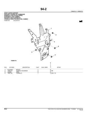 94-2
CABLES Y ASIENTO
SHIFT LEVER SUPPORT
SUPPORT LEVIERS DE COMMANDE
KONSOLE FUER SCHALTHEBEL
SUPPORTO LEVA CAMBIO
SUPORTE DAS ALAVANCAS
CONSOLA PARA PALANCA DEL CAMBIO
PUBM1376 -UN-28JUN10
6
1
1
0
POS. NO.PIEZA DESCRIPCION CANT NUM. SERIE J NOTAS
1 AL157837 APOYO 1 X
2 14M7416 TUERCA CON BRIDA 4 X M8
3 L32394 TAPA 2 X
4 19M7162 TORNILLO 1 X M8 X 16
94-2 TRACTOR 6110J (EDICION SUDAMERICANA) PC8538S (01-JUL-10)
PN=556
 