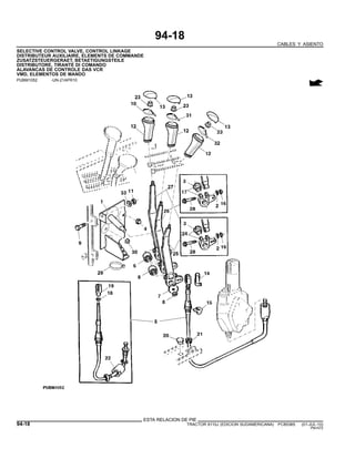 94-18
CABLES Y ASIENTO
SELECTIVE CONTROL VALVE, CONTROL LINKAGE
DISTRIBUTEUR AUXILIAIRE, ELEMENTS DE COMMANDE
ZUSATZSTEUERGERAET, BETAETIGUNGSTEILE
DISTRIBUTORE, TIRANTE DI COMANDO
ALAVANCAS DE CONTROLE DAS VCR
VMD, ELEMENTOS DE MANDO
PUBM1052 -UN-21APR10
ESTA RELACION DE PIE
94-18 TRACTOR 6110J (EDICION SUDAMERICANA) PC8538S (01-JUL-10)
PN=572
 