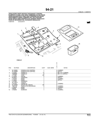 94-21
CABLES Y ASIENTO
UPHOLSTERY PARTS WITHOUT ROCKSHAFT CONTROL
ELEMENTS D’HABILLAGE SANS COMMANDE DU RELEVAGE
VERKLEIDUNGSTEILE OHNE KRAFTHEBERBETAETIGUNG
RIVESTIMENTO SENZA COMANDO DEL SOLLEVATORE
APOIA BRACO SEM CONTROLE DO LEVANTE HIDRAULICO
PANELES SIN MANDO DEL ELEVADOR HIDRAULICO
PUBM1487 -UN-28JUN10
6
1
1
0
POS. NO.PIEZA DESCRIPCION CANT NUM. SERIE J NOTAS
1 AL156882 CONSOLA DE CONTROL 1 X (CABINE)
AL156898 CONSOLA DE CONTROL 1 X (EPCC)
2 L115292 TORNILLO 12 X M5 X 18, (CABINE)
19M8866 TORNILLO 8 X M5 X 16, (EPCC)
3 L111965 TOPE AR X
4 L114509 TAPON 2 X (CABINE)
R106551 TAPADERA 1 X (EPCC)
5 L153594 PANEL 1 X (CABINE)
L113823 PANEL 1 X (EPCC)
6 L157990 TAPADERA 1 X
7 AL115814 TUERCA 7 X
8 L151020 TORNILLO 1 X (CABINE)
9 AL163958 GRUPO DE CABLES AR X
10 14M7165 TUERCA DE SEGURIDAD 4 X (CABINE)
11 L156536 PANEL 1 X (CABINE)
L80085 PANEL 1 X (EPCC)
12 L156260 ALMACEN 1 X (CABINE)
TRACTOR 6110J (EDICION SUDAMERICANA) PC8538S (01-JUL-10) 94-21
PN=575
 