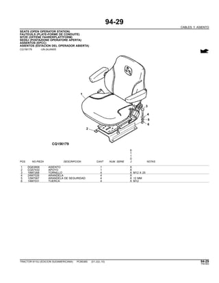 94-29
CABLES Y ASIENTO
SEATS (OPEN OPERATOR STATION)
FAUTEUILS (PLATE-FORME DE CONDUITE)
SITZE (OFFENE FAHRERPLATTFORM)
SEDILI (POSTAZIONE OPERATORE APERTA)
ASSENTOS (EPCC)
ASIENTOS (ESTACION DEL OPERADOR ABIERTA)
CQ156179 -UN-24JAN05
6
1
1
0
POS. NO.PIEZA DESCRIPCION CANT NUM. SERIE J NOTAS
1 DQ63806 ASIENTO 1 X
2 CQ57432 APOYO 1 X
3 19M7268 TORNILLO 4 X M12 X 25
4 24M7026 ARANDELA 4 X
5 12M7067 ARANDELA DE SEGURIDAD 4 X 12 MM
6 14M7031 TUERCA 4 X M12
TRACTOR 6110J (EDICION SUDAMERICANA) PC8538S (01-JUL-10) 94-29
PN=583
 