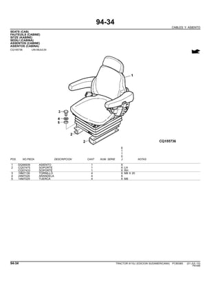 94-34
CABLES Y ASIENTO
SEATS (CAB)
FAUTEUILS (CABINE)
SITZE (KABINE)
SEDILI (CABINA)
ASSENTOS (CABINE)
ASIENTOS (CABINA)
CQ155736 -UN-08JUL04
6
1
1
0
POS. NO.PIEZA DESCRIPCION CANT NUM. SERIE J NOTAS
1 DQ56939 ASIENTO 1 X
2 CQ57475 SOPORTE 1 X LH
CQ57433 SOPORTE 1 X RH
3 19M7139 TORNILLO 4 X M8 X 20
4 24M7026 ARANDELA 4 X
5 14M7029 TUERCA 4 X M8
94-34 TRACTOR 6110J (EDICION SUDAMERICANA) PC8538S (01-JUL-10)
PN=588
 