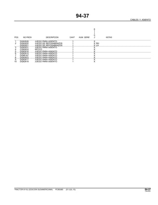 94-37
CABLES Y ASIENTO
6
1
1
0
POS. NO.PIEZA DESCRIPCION CANT NUM. SERIE J NOTAS
1 DQ62628 JUEGO PARA ASIENTO 1 X
2 DQ62620 JUEGO DE REPOSABRAZOS 1 X RH
DQ62621 JUEGO DE REPOSABRAZOS 1 X LH
3 DQ62631 JUEGO PARA ASIENTO 1 X
4 CQ62633 APOYO 1 X
5 DQ62616 JUEGO PARA ASIENTO 1 X
6 DQ62615 JUEGO PARA ASIENTO 1 X
7 DQ66167 JUEGO PARA ASIENTO 1 X
8 DQ62623 JUEGO PARA ASIENTO 1 X
9 DQ62617 JUEGO PARA ASIENTO 1 X
10 DQ62618 JUEGO PARA ASIENTO 1 X
TRACTOR 6110J (EDICION SUDAMERICANA) PC8538S (01-JUL-10) 94-37
PN=591
 