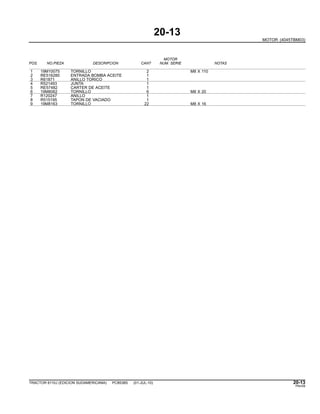 20-13
MOTOR (4045TBM03)
MOTOR
POS. NO.PIEZA DESCRIPCION CANT NUM. SERIE NOTAS
1 19M10075 TORNILLO 2 M8 X 110
2 RE516280 ENTRADA BOMBA ACEITE 1
3 R61871 ANILLO TORICO 1
4 R521493 JUNTA 1
5 RE57482 CARTER DE ACEITE 1
6 19M8062 TORNILLO 6 M8 X 20
7 R120247 ANILLO 1
8 R515195 TAPON DE VACIADO 1
9 19M8163 TORNILLO 22 M8 X 16
TRACTOR 6110J (EDICION SUDAMERICANA) PC8538S (01-JUL-10) 20-13
PN=59
 