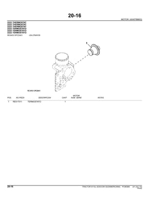20-16
MOTOR (4045TBM03)
2222 THERMOSTAT
2222 THERMOSTAT
2222 THERMOSTAT
2222 TERMOSTATO
2222 TERMOSTATO
2222 TERMOSTATO
RE540313PCDA01 -UN-27MAY09
MOTOR
POS. NO.PIEZA DESCRIPCION CANT NUM. SERIE NOTAS
1 RE517011 TERMOSTATO 1
20-16 TRACTOR 6110J (EDICION SUDAMERICANA) PC8538S (01-JUL-10)
PN=62
 