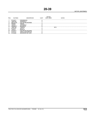 20-39
MOTOR (4045TBM03)
MOTOR
POS. NO.PIEZA DESCRIPCION CANT NUM. SERIE NOTAS
1 R123271 ESPARRAGO 4
2 24M7346 ARANDELA 4
3 RE519736 EJE DE BALANCINES 1
4 R54565 TAPON 2
5 T20316 ARANDELA 2
6 RE508317 BALANCIN 8
7 14M7148 TUERCA 1 M10
8 R123161 APOYO 4
9 T20314 MUELLE 3
10 R123513 EJE DE BALANCINES 1
11 R107731 VARILLA DE EMPUJE 8
12 R123565 SEGUIDOR DE LEVA 8
TRACTOR 6110J (EDICION SUDAMERICANA) PC8538S (01-JUL-10) 20-39
PN=85
 