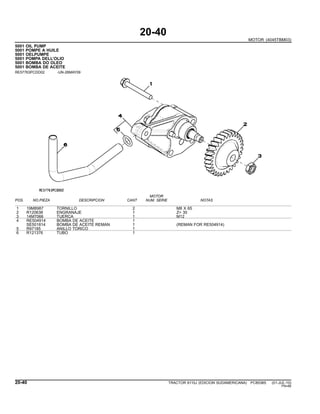 20-40
MOTOR (4045TBM03)
5001 OIL PUMP
5001 POMPE A HUILE
5001 OELPUMPE
5001 POMPA DELL’OLIO
5001 BOMBA DO OLEO
5001 BOMBA DE ACEITE
RE57763PCDD02 -UN-26MAY09
MOTOR
POS. NO.PIEZA DESCRIPCION CANT NUM. SERIE NOTAS
1 19M8987 TORNILLO 2 M8 X 65
2 R120638 ENGRANAJE 1 Z= 30
3 14M7066 TUERCA 1 M12
4 RE504914 BOMBA DE ACEITE 1
SE501814 BOMBA DE ACEITE REMAN 1 (REMAN FOR RE504914)
5 R97185 ANILLO TORICO 1
6 R121376 TUBO 1
20-40 TRACTOR 6110J (EDICION SUDAMERICANA) PC8538S (01-JUL-10)
PN=86
 