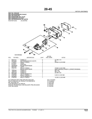 20-45
MOTOR (4045TBM03)
5903 OIL COOLER
5903 REFROIDISSEUR D’HUILE
5903 OELKUEHLER
5903 RADIATORE DELL’OLIO
5903 RADIADOR DE OLEO
5903 REFRIGERADOR DE ACEITE
RE59756PCDD02 -UN-25APR08
MOTOR
POS. NO.PIEZA DESCRIPCION CANT NUM. SERIE NOTAS
1 RE67231 TORNILLO 6 (A) M6 X 16
2 RE59298 REFRIGERADOR DE ACEITE 1 (B)
3 T122075 ANILLO TORICO 2 29.820 X 2.616 MM
4 R123501 JUNTA 1
5 R123471 CARCASA 1
6 RE508599 RACOR ADAPTADOR 1
7 R501428 JUNTA 1
8 R504734 ANILLO TORICO 1 37.694 X 3.531 MM
9 ........ RACOR ADAPTADOR 1 NSEP (MARKED R502811) (ORDER RE508599)
10 19M7802 TORNILLO 2 M8 X 65
11 19M7970 TORNILLO 2 M8 X 100
12 RE67238 TORNILLO 1 (A) M8 X 20
13 RE46686 TAPON HERMETICO 1
14 51M7040 ANILLO TORICO 1 9.300 X 2.200 MM
15 RE46685 TAPON HERMETICO 1
16 51M7043 ANILLO TORICO 1 15.300 X 2.200 MM
(A) THREADS WITH PRE-APPLIED SEALANT (B) 9 PLATES
FILETS ENDUITS DE PRODUIT D’ETANCHEITE 9 PLAQUES
MIT DICHTMITTEL 9 PLATTEN
CON MATERIALE DI TENUTA 9 PIASTRE
ROSCAS REVESTIDAS COM SELANTE PRE-APLICADO 9 PLACAS
CON SELLADOR 9 PLACAS
TRACTOR 6110J (EDICION SUDAMERICANA) PC8538S (11-JAN-11) 20-45
PN=91
 