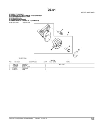 20-51
MOTOR (4045TBM03)
8733 BELT TENSIONER
8733 TENDEUR DE LA COURROIE D’ENTRAINEMENT
8733 ANTRIEBSRIEMENSPANNER
8733 TENDICINGHIA
8733 TENSOR DA CORREIA
8733 ENSOR DE LA CORREA DE TRANSMISION
RE540151PCDA01 -UN-16NOV09
MOTOR
POS. NO.PIEZA DESCRIPCION CANT NUM. SERIE NOTAS
1 19M7835 TORNILLO 3 M10 X 35
2 AL156090 TENSOR 1
3 AL157593 RUEDA LOCA 1
4 L112545 TORNILLO 1
5 L154170 TAPA 1
TRACTOR 6110J (EDICION SUDAMERICANA) PC8538S (01-JUL-10) 20-51
PN=97
 
