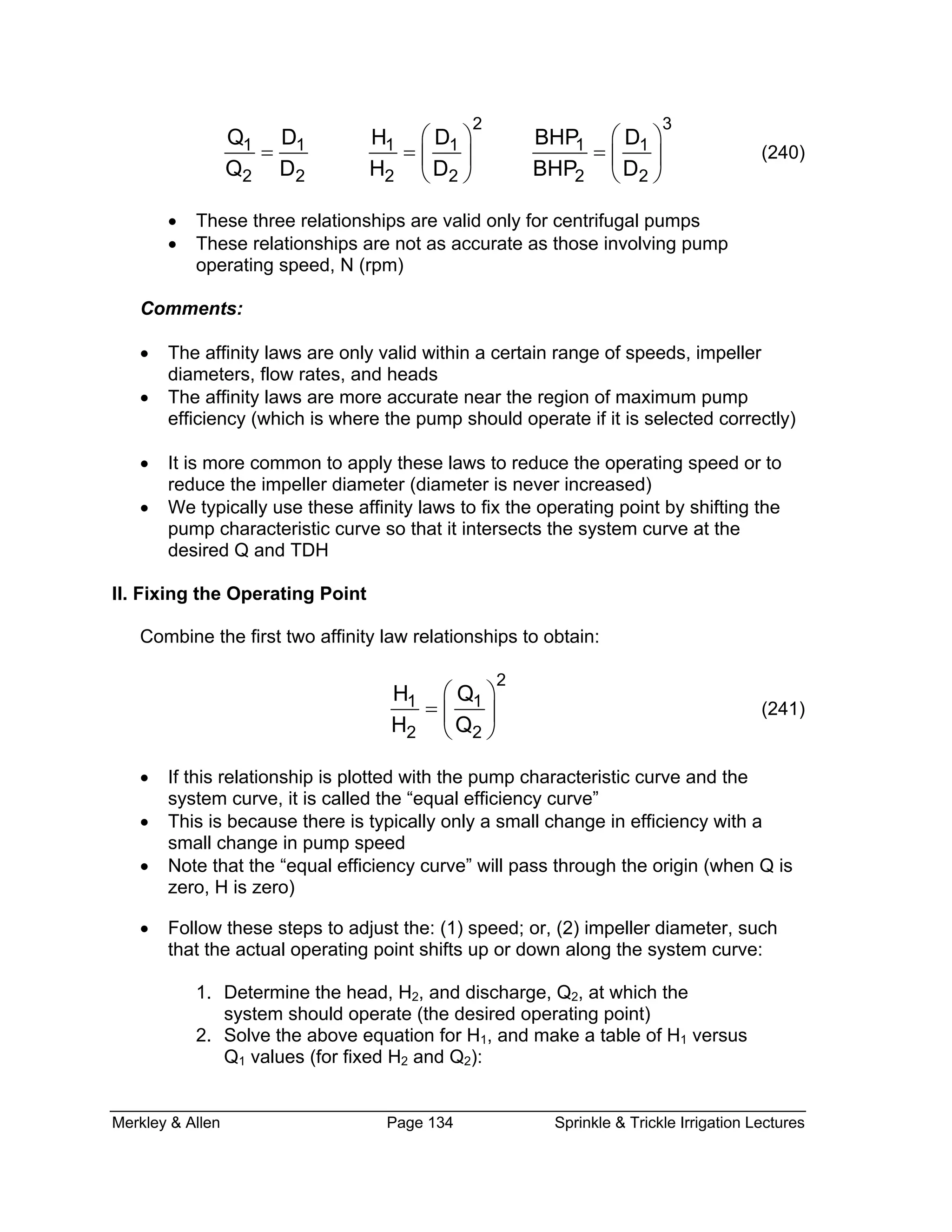 Merkley & Allen Page 134 Sprinkle & Trickle Irrigation Lectures
2 3
1 1 1 1 1 1
2 2 2 2 2 2
Q D H D BHP D
Q D H D BHP D
⎛ ⎞ ⎛ ⎞
= = =⎜ ⎟ ⎜ ⎟
⎝ ⎠ ⎝ ⎠
(240)
• These three relationships are valid only for centrifugal pumps
• These relationships are not as accurate as those involving pump
operating speed, N (rpm)
Comments:
• The affinity laws are only valid within a certain range of speeds, impeller
diameters, flow rates, and heads
• The affinity laws are more accurate near the region of maximum pump
efficiency (which is where the pump should operate if it is selected correctly)
• It is more common to apply these laws to reduce the operating speed or to
reduce the impeller diameter (diameter is never increased)
• We typically use these affinity laws to fix the operating point by shifting the
pump characteristic curve so that it intersects the system curve at the
desired Q and TDH
II. Fixing the Operating Point
Combine the first two affinity law relationships to obtain:
2
1 1
2 2
H Q
H Q
⎛ ⎞
= ⎜ ⎟
⎝ ⎠
(241)
• If this relationship is plotted with the pump characteristic curve and the
system curve, it is called the “equal efficiency curve”
• This is because there is typically only a small change in efficiency with a
small change in pump speed
• Note that the “equal efficiency curve” will pass through the origin (when Q is
zero, H is zero)
• Follow these steps to adjust the: (1) speed; or, (2) impeller diameter, such
that the actual operating point shifts up or down along the system curve:
1. Determine the head, H2, and discharge, Q2, at which the
system should operate (the desired operating point)
2. Solve the above equation for H1, and make a table of H1 versus
Q1 values (for fixed H2 and Q2):
 