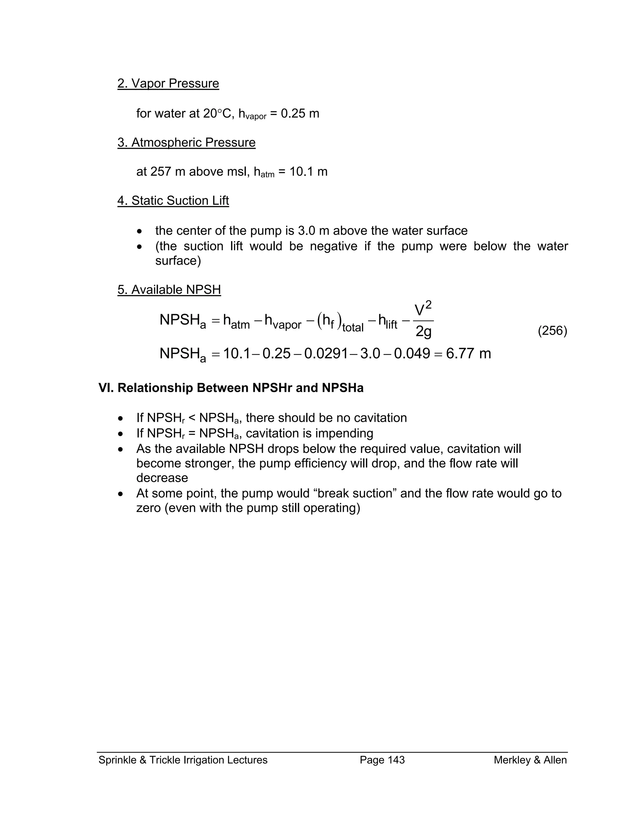 2. Vapor Pressure
for water at 20°C, hvapor = 0.25 m
. Atmospheric Pressure3
at 257 m above msl, hatm = 10.1 m
4. Static Suction Lift
n lift would be negative if the pump were below the water
surface)
5. Available NPSH
• the center of the pump is 3.0 m above the water surface
• (the suctio
( )
2
a
V
SH 10.1 0.25 0.0291 3.0 0.049 6.77 m= − − − − =
VI.
quired value, cavitation will
drop, and the flow rate will
a atm vapor f lifttotal
NPSH h h h h
2g
NP
= − − − −
(256)
Relationship Between NPSHr and NPSHa
• If NPSHr < NPSHa, there should be no cavitation
• If NPSHr = NPSHa, cavitation is impending
• As the available NPSH drops below the re
become stronger, the pump efficiency will
decrease
• At some point, the pump would “break suction” and the flow rate would go to
zero (even with the pump still operating)
Sprinkle & Trickle Irrigation Lectures Page 143 Merkley & Allen
 