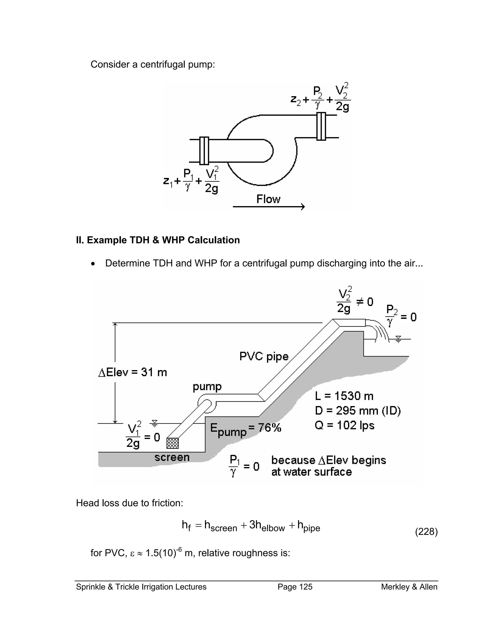 Consider a centrifugal pump:
II. Example TDH & WHP Calculation
Determine TDH and WHP for a centrifugal pump discharging into the air...•
Head loss due to friction:
(228)f screen elbow pipeh h 3h h= + +
for PVC, ε ≈ 1.5(10)-6
m, relative roughness is:
Sprinkle & Trickle Irrigation Lectures Page 125 Merkley & Allen
 