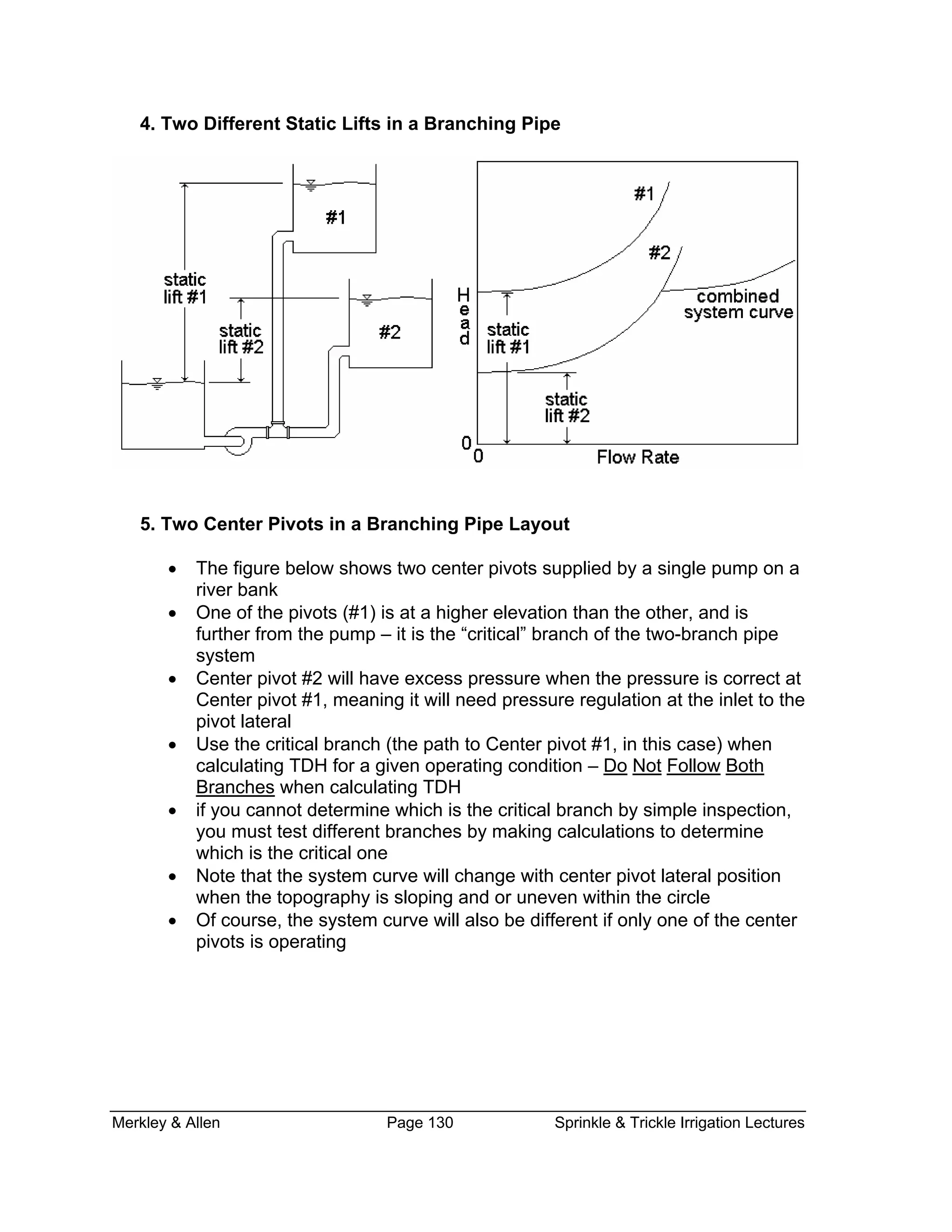 Merkley & Allen Page 130 Sprinkle & Trickle Irrigation Lectures
4. Two Differen in a Branchingt Static Lifts Pipe
ter Pivots in a Branching Pipe Layout
on a
mp – it is the “critical” branch of the two-branch pipe
at
#1, meaning it will need pressure regulation at the inlet to the
5. Two Cen
• The figure below shows two center pivots supplied by a single pump
river bank
• One of the pivots (#1) is at a higher elevation than the other, and is
further from the pu
system
• Center pivot #2 will have excess pressure when the pressure is correct
Center pivot
pivot lateral
• Use the critical branch (the path to Center pivot #1, in this case) when
calculating TDH for a given operating condition – Do Not Follow Both
Branches when calculating TDH
• if you cannot determine which is the critical branch by simple inspectio
you must test different branches by making calculations to determine
which is the critical one
n,
m curve will change with center pivot lateral position
when the topography is sloping and or uneven within the circle
• urve will also be different if only one of the center
• Note that the syste
Of course, the system c
pivots is operating
 