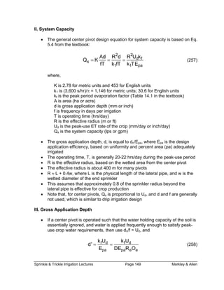 Sprinkle & Trickle Irrigation Lectures Page 149 Merkley & Allen
II. S
• The general center pivot design equation for system capacity is based on Eq.
5.4 from the textbook:
ystem Capacity
2 2
d f
s
1 1 pa
Ad R d R U k
Q K
fT k fT k TE
= = = (257)
where,
K is 2.78 for metric units and 453 for English units
k1 is (3,600 s/hr)/π = 1,146 for metric units; 30.6 for English units
kf is the peak period evaporation factor (Table 14.1 in the textbook)
A is area (ha or acre)
d is gross application depth (mm or inch)
f is frequency in days per irrigation
T is operating time (hrs/day)
(m or ft)
Ud is the peak-use ET rate of the crop (mm/day or inch/day)
• The ere Epa is the design
app percent area (pa) adequately
irrig e
The ak-use period
•
•
III. ro
If a center pivot is operated such that the water holding capacity of the soil is
applied frequently enough to satisfy peak-
en use dn/f = Ud, and
R is the effective radius
Q is the system capacity (lps or gpm)s
gross application depth, d, is equal to d /Epa, whn
lication efficiency, based on uniformity and
at d
•
•
operating time, T, is generally 20-22 hrs/day during the pe
R is the effective radius, based on the wetted area from the center pivot
• The effective radius is about 400 m for many pivots
R ≈ L + 0.4w, where L is the physical length of the lateral pipe, and w is the
wetted diameter of the end sprinkler
• This assumes that approximately 0.8 of the sprinkler radius beyond the
lateral pipe is effective for crop production
Note that, for center pivots, Qs is proportional to Ud, and d and f are generally
not used, which is similar to drip irrigation design
ss Application DepthG
•
essentially ignored, and water is
use crop water requirements, th
f d f d
pa pa e e
k U k U
d'
E DE R O
= = (258)
 