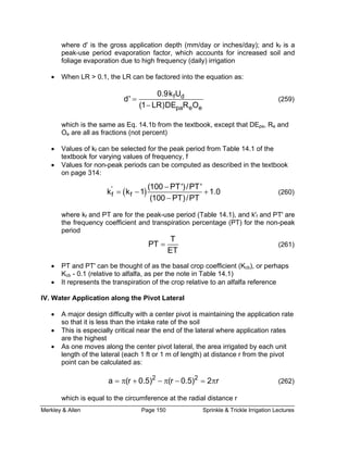 Merkley & Allen Page 150 Sprinkle & Trickle Irrigation Lectures
where d' is the gross application depth (mm/day or inches/day); and kf is a
factor, which accounts for increased soil and
foliage evaporation due to high frequency (daily) irrigation
•
peak-use period evaporation
When LR > 0.1, the LR can be factored into the equation as:
f d0.9k U
pa e e
d'
(1 LR)DE R O
=
−
(259)
which is the same as Eq. 14.1b from the textbook, except that DEpa, Re and
Oe are all as fractions (not percent)
• Values of kf can be selected for the peak period from Table 14.1 of the
textbook for varying values of frequency, f
• Values for non-peak periods can be computed as described in the textbook
on page 314:
( )'
f f
(100 PT')/PT'
k k 1 1.
(100 PT)/PT
0
−
= − +
−
(260)
where kf and PT are for the peak-use period (Table 14.1), and k'f and PT' are
the frequency coefficient and transpiration percentage (PT) for the non-peak
period
T
PT
ET
= (261)
• PT and PT' can be thought of as the basal crop coefficient (Kcb), or perhaps
Kcb - 0.1 (relative to alfalfa, as per the note in Table 14.1)
• It represents the transpiration of the crop relative to an alfalfa reference
IV. Water Application along the Pivot Lateral
• A major design difficulty with a center pivot is maintaining the application rate
so that it is less than the intake rate of the soil
• This is especially critical near the end of the lateral where application rates
are the highest
• As one moves along the center pivot lateral, the area irrigated by each unit
length of the lateral (each 1 ft or 1 m of length) at distance r from the pivot
point can be calculated as:
(262)
which is equal to the circumference at the radial distance r
2 2
a (r 0.5) (r 0.5) 2 r= π + − π − = π
 