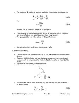 Sprinkle & Trickle Irrigation Lectures Page 151 Merkley & Allen
• The portion of Qs (called q) which is applied to the unit strip at distance r is:
2 2
s
q a 2 r 2r
Q A R R
π
= = =
π
(263)
or,
s
2
2rQ
q
R
= (264)
where q can be in units of lps per m, or gpm per ft
• This gives the amount of water which should be discharging from a specific
unit length of lateral at a radial distance r from the pivot point
• The q value at the end of the lateral (r = R) per ft or m is:
s
end
2Q
q
R
= (265)
• Use q to select the nozzle size, where qnozzle = q Se
V. End-Gun Discharge
• This last equation is very similar to Eq. 14.20a, except for the omission of the
S term
rimarily to compensate for the lack of pattern overlap at the end of the
lateral
•
j
• Equation 14.20b is for the end gun discharge, assuming that the end gun is
used p
Equation 14.20b can be justified as follows:
• b, includes the end gun discharge,Assuming the “basic” circle discharge, Q
q , we can write:g
( )
gb
qQ
≈ (26
2 L 2 L'L ∆ ππ
6)
 