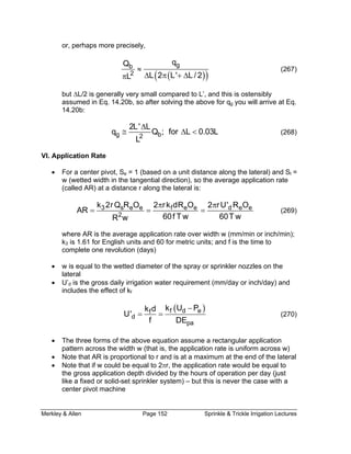 Merkley & Allen Page 152 Sprinkle & Trickle Irrigation Lectures
or, perhaps more precisely,
( )( )
gq
≈ (267)
but ∆L/2 is generally very small compared
assumed in Eq. 14.20b, so after solving th
14.20b:
bQ
2 L 2 L' L / 2L ∆ π + ∆π
to L’, and this is ostensibly
e above for qg you will arrive at Eq.
g b2
2L' L
q Q ; for L 0.03L
L
∆
≅ ∆ < (268)
Application RateVI.
• For a center pivot, Se = 1 (based o
(wetted width in the tangential direction), so the average application rate
n a unit distance along the lateral) and Sl =
w
(called AR) at a distance r along the lateral is:
3 s e e f e e d e ek 2rQ R O 2 rk dR O 2 rU' R O
AR 2 60f T w 60T wR w
π π
= = = (269)
th w (mm/min or inch/min);
k3 is 1.61 for English units and 60 for metric units; and f is the time to
complete one revolution (days)
• w is equal to the wetted diameter of the spray or sprinkler nozzles on the
lateral
• U’d is the gross daily irrigation water requirement (mm/day or inch/day) and
includes the effect of kf
where AR is the average application rate over wid
( )f d ef
d
pa
k U Pk d
U'
f DE
−
= = (270)
• The three forms of the above equation assume a rectangular application
pattern across the width w (that is, the application rate is uniform across w)
• Note that AR is proportional to r and is at a maximum at the end of the lateral
• Note that if w could be equal to 2πr, the application rate would be equal to
the gross application depth divided by the hours of operation per day (just
like a fixed or solid-set sprinkler system) – but this is never the case with a
center pivot machine
 