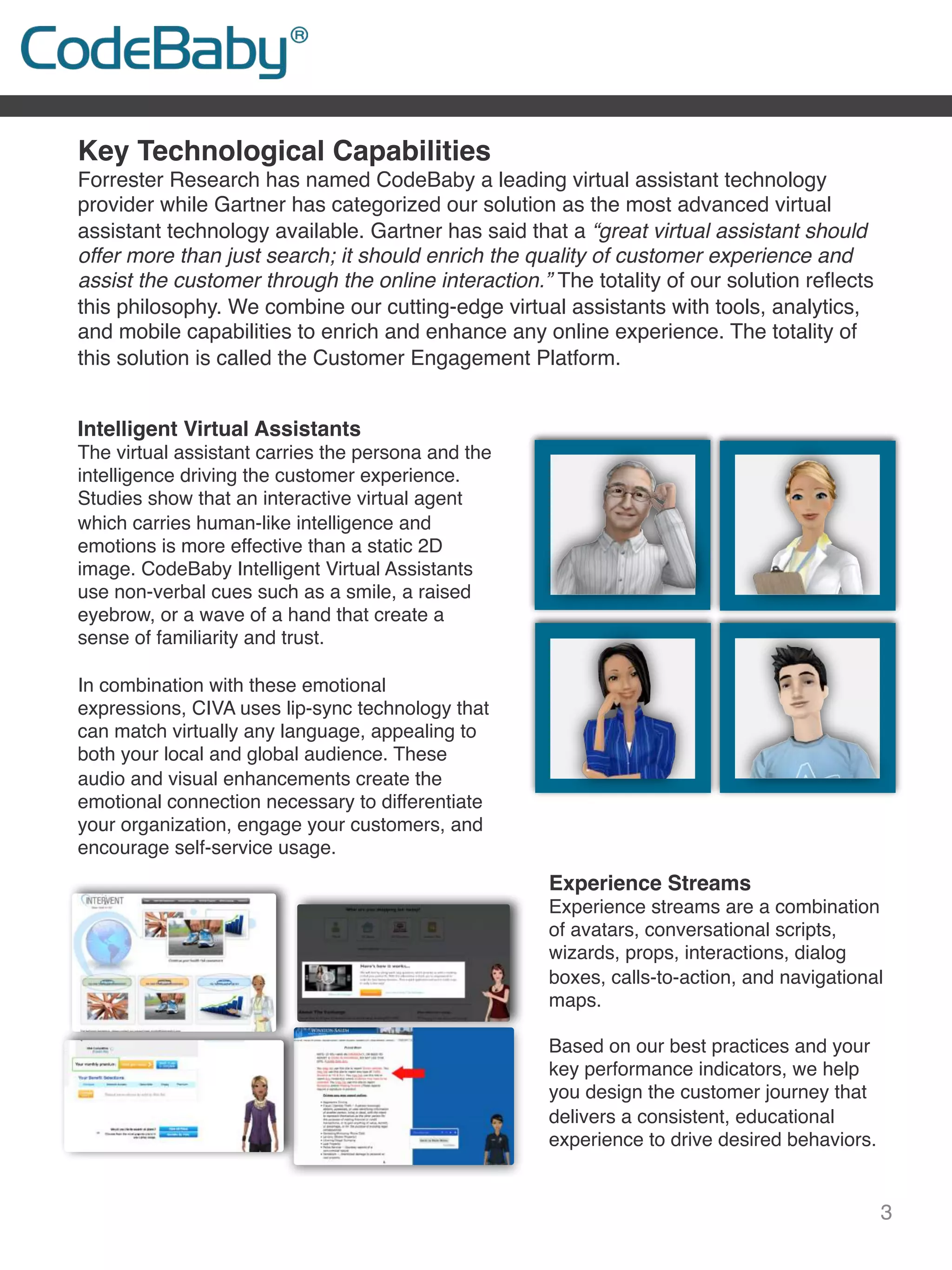 3
Key Technological Capabilities
Forrester Research has named CodeBaby a leading virtual assistant technology
provider while Gartner has categorized our solution as the most advanced virtual
assistant technology available. Gartner has said that a “great virtual assistant should
offer more than just search; it should enrich the quality of customer experience and
assist the customer through the online interaction.” The totality of our solution reﬂects
this philosophy. We combine our cutting-edge virtual assistants with tools, analytics,
and mobile capabilities to enrich and enhance any online experience. The totality of
this solution is called the Customer Engagement Platform.
Intelligent Virtual Assistants
The virtual assistant carries the persona and the
intelligence driving the customer experience.
Studies show that an interactive virtual agent
which carries human-like intelligence and
emotions is more effective than a static 2D
image. CodeBaby Intelligent Virtual Assistants
use non-verbal cues such as a smile, a raised
eyebrow, or a wave of a hand that create a
sense of familiarity and trust.
 
In combination with these emotional
expressions, CIVA uses lip-sync technology that
can match virtually any language, appealing to
both your local and global audience. These
audio and visual enhancements create the
emotional connection necessary to differentiate
your organization, engage your customers, and
encourage self-service usage.
Experience Streams
Experience streams are a combination
of avatars, conversational scripts,
wizards, props, interactions, dialog
boxes, calls-to-action, and navigational
maps.
 
Based on our best practices and your
key performance indicators, we help
you design the customer journey that
delivers a consistent, educational
experience to drive desired behaviors.
 
