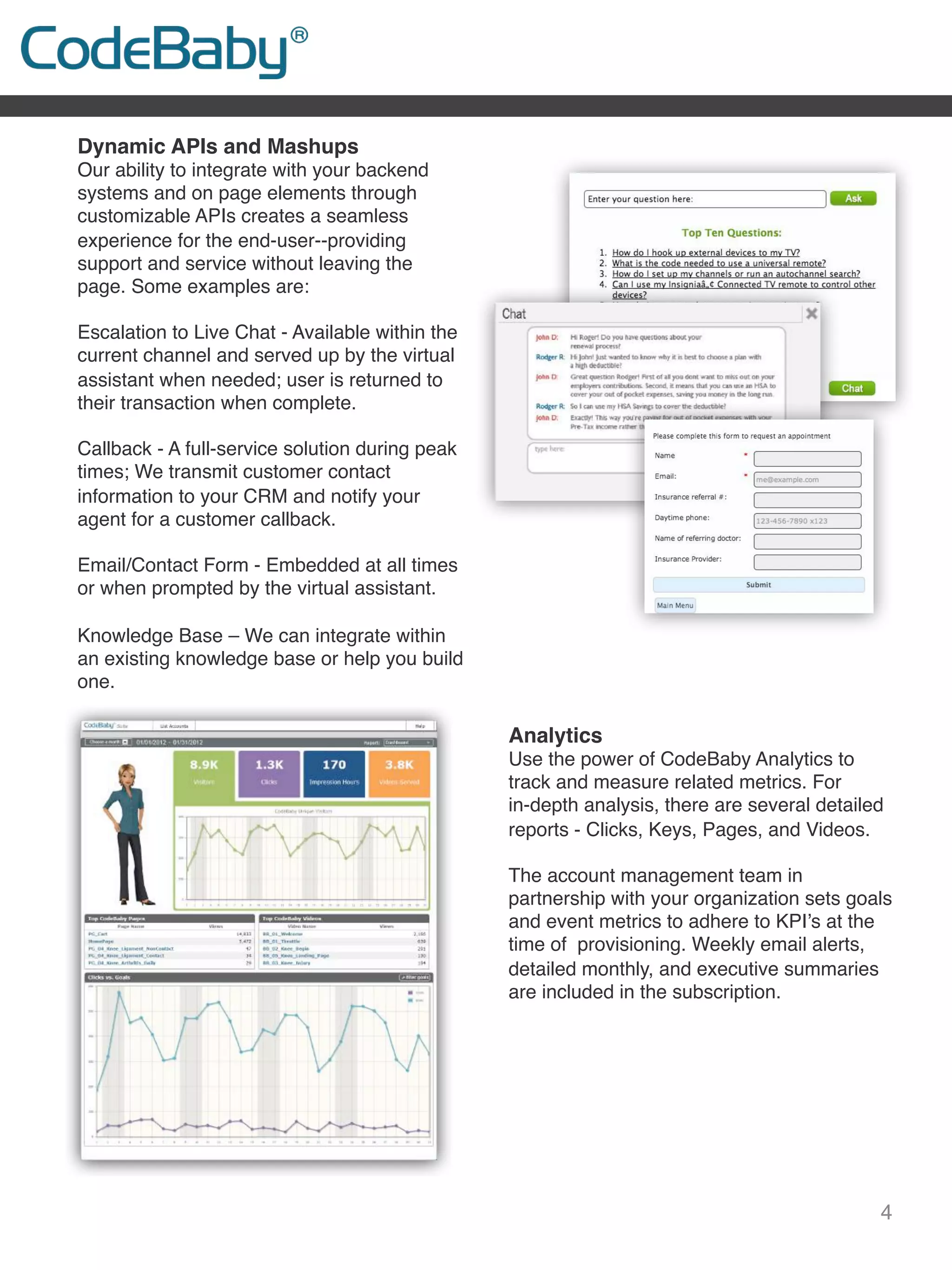 4
Dynamic APIs and Mashups
Our ability to integrate with your backend
systems and on page elements through
customizable APIs creates a seamless
experience for the end-user--providing
support and service without leaving the
page. Some examples are:
Escalation to Live Chat - Available within the
current channel and served up by the virtual
assistant when needed; user is returned to
their transaction when complete.
 
Callback - A full-service solution during peak
times; We transmit customer contact
information to your CRM and notify your
agent for a customer callback.
 
Email/Contact Form - Embedded at all times
or when prompted by the virtual assistant.
 
Knowledge Base – We can integrate within
an existing knowledge base or help you build
one.
 
 
 
Analytics
Use the power of CodeBaby Analytics to
track and measure related metrics. For
in-depth analysis, there are several detailed
reports - Clicks, Keys, Pages, and Videos.
 
The account management team in
partnership with your organization sets goals
and event metrics to adhere to KPI’s at the
time of provisioning. Weekly email alerts,
detailed monthly, and executive summaries
are included in the subscription.
 
 
 