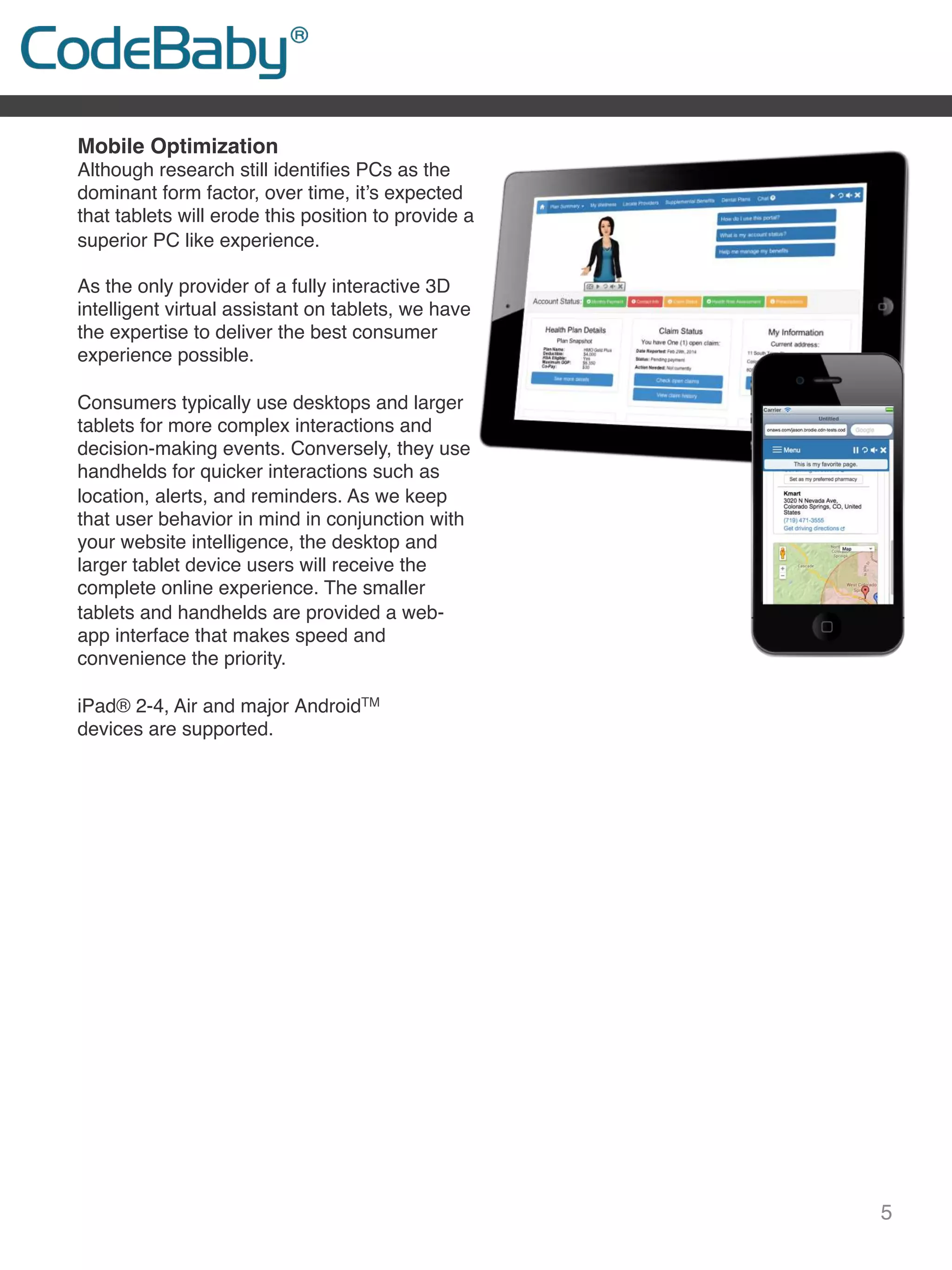 5
Mobile Optimization
Although research still identiﬁes PCs as the
dominant form factor, over time, it’s expected
that tablets will erode this position to provide a
superior PC like experience.
 
As the only provider of a fully interactive 3D
intelligent virtual assistant on tablets, we have
the expertise to deliver the best consumer
experience possible.
 
Consumers typically use desktops and larger
tablets for more complex interactions and
decision-making events. Conversely, they use
handhelds for quicker interactions such as
location, alerts, and reminders. As we keep
that user behavior in mind in conjunction with
your website intelligence, the desktop and
larger tablet device users will receive the
complete online experience. The smaller
tablets and handhelds are provided a web-
app interface that makes speed and
convenience the priority.
 
iPad® 2-4, Air and major AndroidTM
devices are supported.
 
 