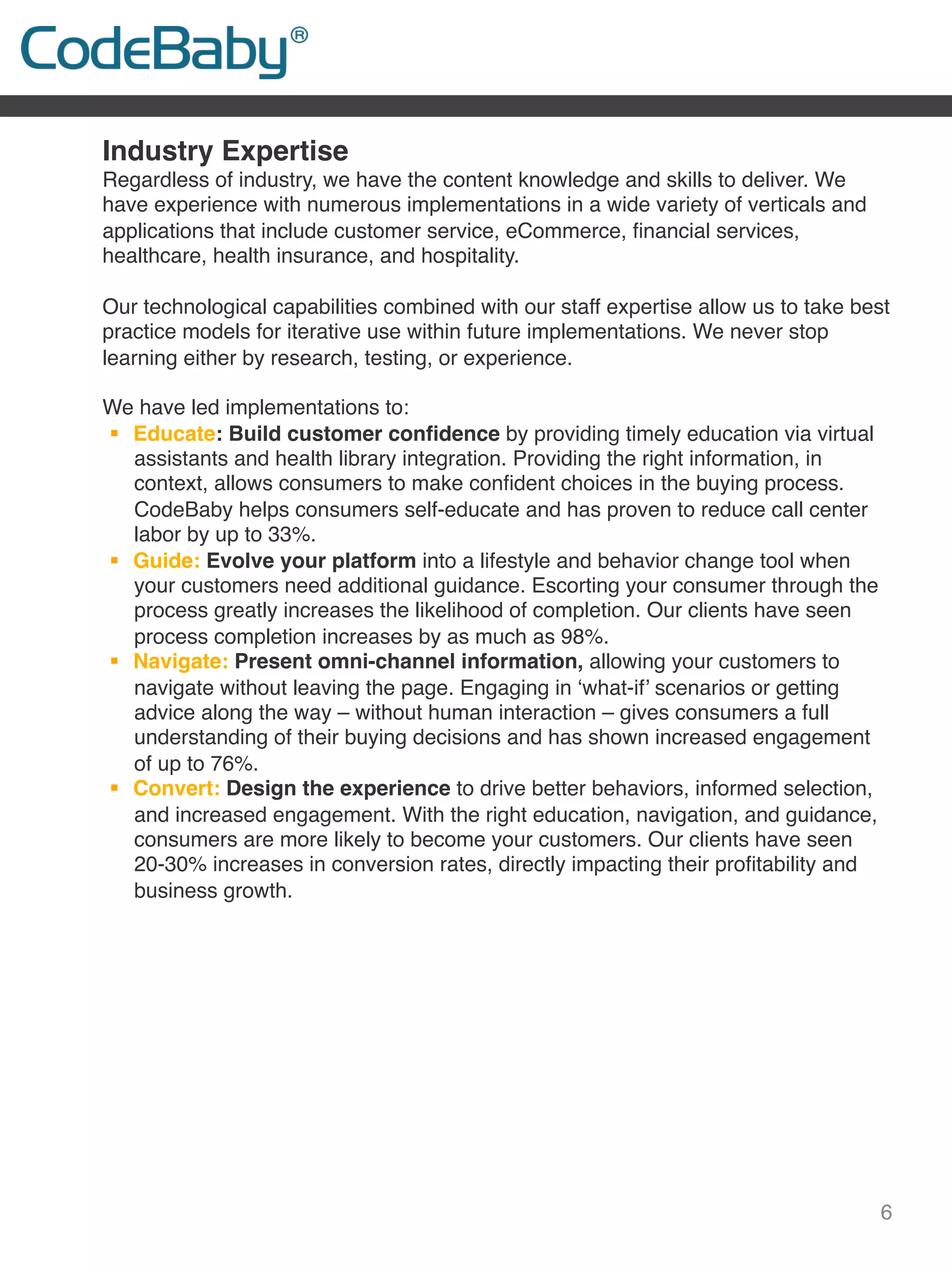 6
Industry Expertise
Regardless of industry, we have the content knowledge and skills to deliver. We
have experience with numerous implementations in a wide variety of verticals and
applications that include customer service, eCommerce, ﬁnancial services,
healthcare, health insurance, and hospitality.
 
Our technological capabilities combined with our staff expertise allow us to take best
practice models for iterative use within future implementations. We never stop
learning either by research, testing, or experience.
 
We have led implementations to:
!  Educate: Build customer conﬁdence by providing timely education via virtual
assistants and health library integration. Providing the right information, in
context, allows consumers to make conﬁdent choices in the buying process.
CodeBaby helps consumers self-educate and has proven to reduce call center
labor by up to 33%.
!  Guide: Evolve your platform into a lifestyle and behavior change tool when
your customers need additional guidance. Escorting your consumer through the
process greatly increases the likelihood of completion. Our clients have seen
process completion increases by as much as 98%.
!  Navigate: Present omni-channel information, allowing your customers to
navigate without leaving the page. Engaging in ‘what-if’ scenarios or getting
advice along the way – without human interaction – gives consumers a full
understanding of their buying decisions and has shown increased engagement
of up to 76%.
!  Convert: Design the experience to drive better behaviors, informed selection,
and increased engagement. With the right education, navigation, and guidance,
consumers are more likely to become your customers. Our clients have seen
20-30% increases in conversion rates, directly impacting their proﬁtability and
business growth.
 