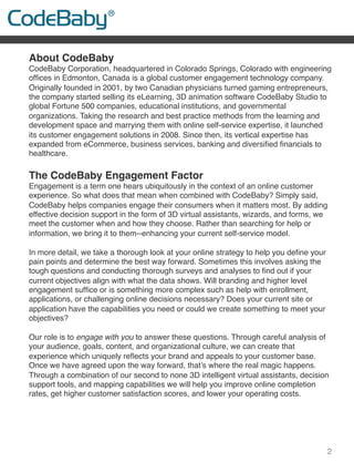 2
About CodeBaby
CodeBaby Corporation, headquartered in Colorado Springs, Colorado with engineering
ofﬁces in Edmonton, Canada is a global customer engagement technology company.
Originally founded in 2001, by two Canadian physicians turned gaming entrepreneurs,
the company started selling its eLearning, 3D animation software CodeBaby Studio to
global Fortune 500 companies, educational institutions, and governmental
organizations. Taking the research and best practice methods from the learning and
development space and marrying them with online self-service expertise, it launched
its customer engagement solutions in 2008. Since then, its vertical expertise has
expanded from eCommerce, business services, banking and diversiﬁed ﬁnancials to
healthcare.
 
The CodeBaby Engagement Factor
Engagement is a term one hears ubiquitously in the context of an online customer
experience. So what does that mean when combined with CodeBaby? Simply said,
CodeBaby helps companies engage their consumers when it matters most. By adding
effective decision support in the form of 3D virtual assistants, wizards, and forms, we
meet the customer when and how they choose. Rather than searching for help or
information, we bring it to them--enhancing your current self-service model.
In more detail, we take a thorough look at your online strategy to help you deﬁne your
pain points and determine the best way forward. Sometimes this involves asking the
tough questions and conducting thorough surveys and analyses to ﬁnd out if your
current objectives align with what the data shows. Will branding and higher level
engagement sufﬁce or is something more complex such as help with enrollment,
applications, or challenging online decisions necessary? Does your current site or
application have the capabilities you need or could we create something to meet your
objectives?
Our role is to engage with you to answer these questions. Through careful analysis of
your audience, goals, content, and organizational culture, we can create that
experience which uniquely reﬂects your brand and appeals to your customer base.
Once we have agreed upon the way forward, that’s where the real magic happens.
Through a combination of our second to none 3D intelligent virtual assistants, decision
support tools, and mapping capabilities we will help you improve online completion
rates, get higher customer satisfaction scores, and lower your operating costs.
!
 