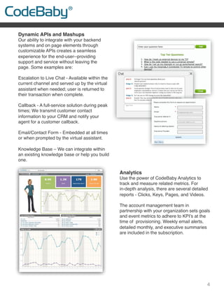 4
Dynamic APIs and Mashups
Our ability to integrate with your backend
systems and on page elements through
customizable APIs creates a seamless
experience for the end-user--providing
support and service without leaving the
page. Some examples are:
Escalation to Live Chat - Available within the
current channel and served up by the virtual
assistant when needed; user is returned to
their transaction when complete.
 
Callback - A full-service solution during peak
times; We transmit customer contact
information to your CRM and notify your
agent for a customer callback.
 
Email/Contact Form - Embedded at all times
or when prompted by the virtual assistant.
 
Knowledge Base – We can integrate within
an existing knowledge base or help you build
one.
 
 
 
Analytics
Use the power of CodeBaby Analytics to
track and measure related metrics. For
in-depth analysis, there are several detailed
reports - Clicks, Keys, Pages, and Videos.
 
The account management team in
partnership with your organization sets goals
and event metrics to adhere to KPI’s at the
time of provisioning. Weekly email alerts,
detailed monthly, and executive summaries
are included in the subscription.
 
 
 