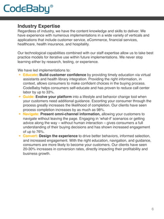 6
Industry Expertise
Regardless of industry, we have the content knowledge and skills to deliver. We
have experience with numerous implementations in a wide variety of verticals and
applications that include customer service, eCommerce, ﬁnancial services,
healthcare, health insurance, and hospitality.
 
Our technological capabilities combined with our staff expertise allow us to take best
practice models for iterative use within future implementations. We never stop
learning either by research, testing, or experience.
 
We have led implementations to:
!  Educate: Build customer conﬁdence by providing timely education via virtual
assistants and health library integration. Providing the right information, in
context, allows consumers to make conﬁdent choices in the buying process.
CodeBaby helps consumers self-educate and has proven to reduce call center
labor by up to 33%.
!  Guide: Evolve your platform into a lifestyle and behavior change tool when
your customers need additional guidance. Escorting your consumer through the
process greatly increases the likelihood of completion. Our clients have seen
process completion increases by as much as 98%.
!  Navigate: Present omni-channel information, allowing your customers to
navigate without leaving the page. Engaging in ‘what-if’ scenarios or getting
advice along the way – without human interaction – gives consumers a full
understanding of their buying decisions and has shown increased engagement
of up to 76%.
!  Convert: Design the experience to drive better behaviors, informed selection,
and increased engagement. With the right education, navigation, and guidance,
consumers are more likely to become your customers. Our clients have seen
20-30% increases in conversion rates, directly impacting their proﬁtability and
business growth.
 