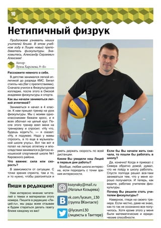 10 
Нетипичный физрук 
Автор: 
Луиза Харсиева, 9 «Б» 
Расскажите немного о себе. 
В детстве занимался легкой ат- 
летикой до разряда КМС. Бегал 
стипль-чез (бег с препятствиями). 
Сначала учился в Физкультурном 
колледже, после этого в Омской 
академии физкультуры и спорта. 
Как вы начали заниматься лег- 
кой атлетикой? 
Заниматься я начал в 4 клас- 
се. К нам пришел тренер на урок 
физкультуры. Мы с моими одно- 
классниками бежали кросс, и я 
всех обогнал на целый круг. По- 
сле этого тренер взял меня на 
тренировку и спросил: «Ну что, 
будешь ходить?», — я сказал: 
«Ну, я подумаю. Надо у мамы 
спросить, а то еще в музыкаль- 
ной школе учусь». Вот так вот я 
попал на легкую атлетику и впо- 
следствии занимался в Детско-ю- 
ношеской спортивной школе №1 
Кировского района. 
Что важнее: сила или ско- 
рость? 
В зависимости от ситуации. С 
точки зрения спринта, там и то, 
и то нужно, чтобы разгоняться и 
уметь держать скорость по всей 
дистанции. 
Каким Вы увидели наш Лицей 
в первые дни работы? 
Вообще, любая школа интерес- 
на, если подходить с точки зре- 
ния интересности. 
Если бы Вы начали жить сна- 
чала, то пошли бы работать в 
школу? 
Да, конечно! Когда я приехал с 
Севера обратно домой, думал, 
что не пойду в школу работать. 
Спустя полгода решил все-таки 
заниматься тем, что у меня хо- 
рошо получается. И теперь, как 
видите, работаю учителем физ- 
культуры. 
Почему Вы решили стать учи- 
телем физкультуры? 
Наверное, глядя на своего тре- 
нера. Если честно, даже не знаю, 
как-то так не осознанно все полу- 
чилось. Хотя кроме этого у меня 
были математические и юриди- 
ческие способности. 
Продолжаем узнавать наших 
учителей ближе. В этом учеб- 
ном году в Лицее новый препо- 
даватель физкультуры. Зна- 
комьтесь, Александр Сергеевич 
Алексеев! 
Пиши в редакцию! 
Нам интересно мнение читате- 
лей о темах и материалах этого 
номера. Пишите в редакцию «Ли- 
цей.ru», мы рады всем отзывам 
и будем стараться делать газету 
ближе каждому из вас! 
kozynaky@mail.ru 
(Наталья Козырева) 
vk.com/lyceum_130 
(группа ВКонтакте) 
@lyceum130 
(лицеисты в Твиттере) 
 