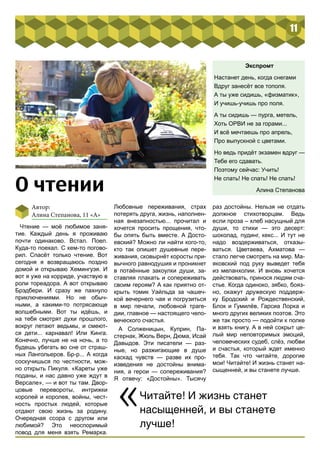 11 
О чтении 
Чтение — моё любимое заня- 
тие. Каждый день я проживаю 
почти одинаково. Встал. Поел. 
Куда-то поехал. С кем-то погово- 
рил. Спасёт только чтение. Вот 
сегодня я возвращаюсь поздно 
домой и открываю Хемингуэя. И 
вот я уже на корриде, участвую в 
роли тореадора. А вот открываю 
Брэдбери. И сразу же пахнуло 
приключениями. Но не обыч- 
ными, а какими-то потрясающе 
волшебными. Вот ты идёшь, и 
на тебя смотрят духи прошлого, 
вокруг летают ведьмы, и смеют- 
ся дети... карнавал! Или Кинга. 
Конечно, лучше не на ночь, а то 
будешь убегать во сне от страш- 
ных Лангольеров. Бр-р... А когда 
соскучишься по честности, мож- 
но открыть Пикуля. «Кареты уже 
поданы, и нас давно уже ждут в 
Версале», — и вот ты там. Двор- 
цовые перевороты, интрижки 
королей и королев, войны, чест- 
ность простых людей, которые 
отдают свою жизнь за родину. 
Очередная ссора с другом или 
любимой? Это неоспоримый 
повод для меня взять Ремарка. 
Любовные переживания, страх 
потерять друга, жизнь, наполнен- 
ная внезапностью... прочитал и 
хочется просить прощения, что- 
бы опять быть вместе. А Досто- 
евский? Можно ли найти кого-то, 
кто так опишет душевные пере- 
живания, сковырнёт коросты при- 
вычного равнодушия и проникнет 
в потаённые закоулки души, за- 
ставляя плакать и сопереживать 
своим героям? А как приятно от- 
крыть томик Уайльда за чашеч- 
кой вечернего чая и погрузиться 
в мир печали, любовной траге- 
дии, главное — настоящего чело- 
веческого счастья. 
А Солженицын, Куприн, Па- 
стернак, Жюль Верн, Дюма, Исай 
Давыдов. Эти писатели — раз- 
ные, но разжигающие в душе 
каскад чувств — разве их про- 
изведения не достойны внима- 
ния, а герои — сопереживания? 
Я отвечу: «Достойны». Тысячу 
Экспромт 
Настанет день, когда снегами 
Вдруг занесёт все тополя. 
А ты уже сидишь, «физматик», 
И учишь-учишь про поля. 
А ты сидишь — пурга, метель, 
Хоть ОРВИ не за горами... 
И всё мечтаешь про апрель, 
Про выпускной с цветами. 
Но ведь придёт экзамен вдруг — 
Тебе его сдавать. 
Поэтому сейчас: Учить! 
Не спать! Не спать! Не спать! 
Алина Степанова 
раз достойны. Нельзя не отдать 
должное стихотворцам. Ведь 
если проза – хлеб насущный для 
души, то стихи — это десерт: 
шоколад, пудинг, кекс... И тут не 
надо воздерживаться, отказы- 
ваться. Цветаева, Ахматова — 
стало легче смотреть на мир. Ма- 
яковский под руку выведет тебя 
из меланхолии. И вновь хочется 
действовать, принося людям сча- 
стье. Когда одиноко, зябко, бояз- 
но, окажут дружескую поддерж- 
ку Бродский и Рождественский, 
Блок и Гумилёв, Гарсиа Лорка и 
много других великих поэтов. Это 
же так просто — подойти к полке 
и взять книгу. А в ней сокрыт це- 
лый мир неповторимых эмоций, 
человеческих судеб, слёз, любви 
и счастья, который ждет именно 
тебя. Так что читайте, дорогие 
мои! Читайте! И жизнь станет на- 
сыщенней, и вы станете лучше. 
Автор: 
Алина Степанова, 11 «А» 
«Читайте! И жизнь станет 
насыщенней, и вы станете 
лучше! 
 