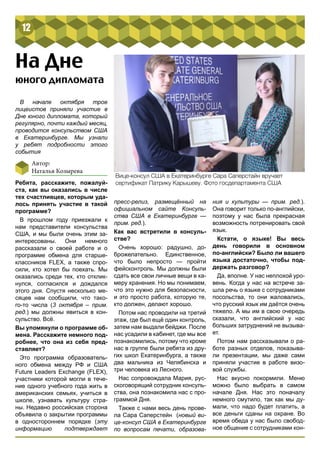 12 
На Дне 
В начале октября трое 
лицеистов приняли участие в 
Дне юного дипломата, который 
регулярно, почти каждый месяц, 
проводится консульством США 
в Екатеринбурге. Мы узнали 
у ребят подробности этого 
события 
Автор: 
Наталья Козырева 
Ребята, расскажите, пожалуй- 
ста, как вы оказались в числе 
тех счастливцев, которым уда- 
лось принять участие в такой 
программе? 
В прошлом году приезжали к 
нам представители консульства 
США, и мы были очень этим за- 
интересованы. Они немного 
рассказали о своей работе и о 
программе обмена для старше- 
классников FLEX, а также спро- 
сили, кто хотел бы поехать. Мы 
оказались среди тех, кто отклик- 
нулся, согласился и дождался 
этого дня. Спустя несколько ме- 
сяцев нам сообщили, что тако- 
го-то числа (3 октября – прим. 
ред.) мы должны явиться в кон- 
сульство. Всё. 
Вы упомянули о программе об- 
мена. Расскажите немного под- 
робнее, что она из себя пред- 
ставляет? 
Это программа образователь- 
ного обмена между РФ и США 
Future Leaders Exchange (FLEX), 
участники которой могли в тече- 
ние одного учебного года жить в 
американских семьях, учиться в 
школе, узнавать культуру стра- 
ны. Недавно российская сторона 
объявила о закрытии программы 
в одностороннем порядке (эту 
информацию подтверждает 
пресс-релиз, размещённый на 
официальном сайте Консуль- 
ства США в Екатеринбурге — 
прим. ред.). 
Как вас встретили в консуль- 
стве? 
Очень хорошо: радушно, до- 
брожелательно. Единственное, 
что было непросто — пройти 
фейсконтроль. Мы должны были 
сдать все свои личные вещи в ка- 
меру хранения. Но мы понимаем, 
что это нужно для безопасности, 
и это просто работа, которую те, 
кто должен, делают хорошо. 
Потом нас проводили на третий 
этаж, где был ещё один контроль, 
затем нам выдали бейджи. После 
нас усадили в кабинет, где мы все 
познакомились, потому что кроме 
нас в группе были ребята из дру- 
гих школ Екатеринбурга, а также 
два мальчика из Челябинска и 
три человека из Лесного. 
Нас сопровождала Мария, рус- 
скоговорящий сотрудник консуль- 
ства, она познакомила нас с про- 
граммой Дня. 
Также с нами весь день прове- 
ла Сара Саперстейн (новый ви- 
це-консул США в Екатеринбурге 
по вопросам печати, образова- 
ния и культуры — прим. ред.). 
Она говорит только по-английски, 
поэтому у нас была прекрасная 
возможность потренировать свой 
язык. 
Кстати, о языке! Вы весь 
день говорили в основном 
по-английски? Было ли вашего 
языка достаточно, чтобы под- 
держать разговор? 
Да, вполне. У нас неплохой уро- 
вень. Когда у нас на встрече за- 
шла речь о языке с сотрудниками 
посольства, то они жаловались, 
что русский язык им даётся очень 
тяжело. А мы им в свою очередь 
сказали, что английский у нас 
больших затруднений не вызыва- 
ет. 
Потом нам рассказывали о ра- 
боте разных отделов, показыва- 
ли презентации, мы даже сами 
приняли участие в работе визо- 
вой службы. 
Нас вкусно покормили. Меню 
можно было выбрать в самом 
начале Дня. Нас это поначалу 
немного смутило, так как мы ду- 
мали, что надо будет платить, а 
все деньги сданы на охране. Во 
время обеда у нас было свобод- 
ное общение с сотрудниками кон- 
юного дипломата 
Вице-консул США в Екатеринбурге Сара Саперстайн вручает 
сертификат Патрику Карышеву. Фото госдепартамента США 
 