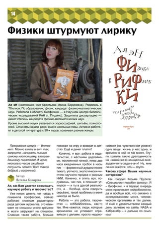 14 
Физики штурмуют лирику 
Ая эН (настоящее имя Крестьева Ирина Борисовна). Родилась в 
Тбилиси. По образованию физик, кандидат физико-математических 
наук. Работала в области биофизики — в Научном центре биологи- 
ческих исследований РАН (г. Пущино). Защитила диссертацию — 
имеет степень кандидата физико-математических наук. 
Кроме высокой науки увлекается хореографией, шитьём, психоло- 
гией. Сочинять начала рано, еще в школьные годы. Активно работа- 
ет в детской литературе с 90-х годов, осваивая разные жанры. 
Прекрасная штука — Интер- 
нет. Можно взять и вот так, 
запросто, написать письмо 
самому настоящему, взаправ- 
дашнему писателю! И через 
несколько часов ожидания 
получить ответ! Вот такой, 
добрый и искренний. 
Автор: 
Наталья Козырева 
Ая, как Вам удается совмещать 
научную работу и творчество? 
Уже никак: девять лет назад я 
поменяла профессию, сейчас 
работаю главным редактором 
ряда детских журналов, это отни- 
мает не слишком много времени 
и мозги загружает не слишком. 
Славная такая работа, больше 
похожая на игру и возврат в дет- 
ство. Ещё и денег платят! 
Конечно, я вру: работа в изда- 
тельстве, с жёсткими дедлайна- 
ми, постоянной гонкой, плюс два 
часа ежедневных пробок в часы 
пик — форменный дурдом после 
тихого, уютного, экологически-чи- 
стого научного городка с родным 
НИИ. Конечно, я опять вру: по- 
думаешь, час пик, в планшет ут- 
кнулся — и ты в другой реально- 
сти, а… Вообще, если говорить 
серьёзно, такой проблемы у меня 
никогда не было. 
Работа — это работа, творче- 
ство — хобби&болезнь, как-то 
так. Мне кажется, люди, которые 
хронически не успевают спра- 
виться с делами, просто недопо- 
нимают (на чувственном уровне) 
одну вещь: жизнь у нас одна, и 
времени в ней не так много. Глу- 
по тратить такую драгоценность 
на «какой-же-я-нищщасный-мне- 
задали-пять-зада-а-ач»! Ну, мне 
лично кажется, что — глупо. 
Какова сфера Ваших научных 
интересов? 
Как говорил Козьма Прутков: 
«Специалист подобен флюсу». Я 
– биофизик, и в первую очередь 
меня привлекает нейробиология, 
да и вообще всё, что связано с 
исследованиями мозга, челове- 
ческого организма и так далее. 
И ещё с удовольствием каждый 
день залезаю на сайты NASA и 
Хабрахабр – и дальше по ссыл- 
кам! 
 