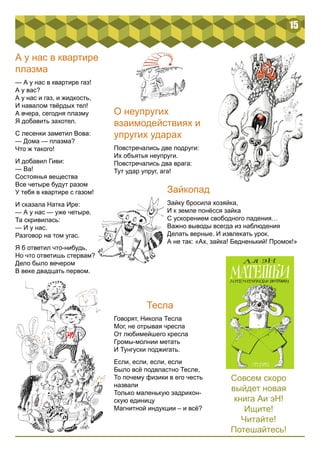 15 
А у нас в квартире 
плазма 
— А у нас в квартире газ! 
А у вас? 
А у нас и газ, и жидкость, 
И навалом твёрдых тел! 
А вчера, сегодня плазму 
Я добавить захотел. 
С лесенки заметил Вова: 
— Дома — плазма? 
Что ж такого! 
И добавил Гиви: 
— Ва! 
Состоянья вещества 
Все четыре будут разом 
У тебя в квартире с газом! 
И сказала Натка Ире: 
— А у нас — уже четыре. 
Та скривилась: 
— И у нас. 
Разговор на том угас. 
Я б ответил что-нибудь, 
Но что ответишь стервам? 
Дело было вечером 
В веке двадцать первом. 
О неупругих 
взаимодействиях и 
упругих ударах 
Повстречались две подруги: 
Их объятья неупруги. 
Повстречались два врага: 
Тут удар упруг, ага! 
Зайкопад 
Зайку бросила хозяйка, 
И к земле понёсся зайка 
С ускорением свободного падения… 
Важно выводы всегда из наблюдения 
Делать верные. И извлекать урок. 
А не так: «Ах, зайка! Бедненький! Промок!» 
Тесла 
Говорят, Никола Тесла 
Мог, не отрывая чресла 
От любимейшего кресла 
Громы-молнии метать 
И Тунгуски поджигать. 
Если, если, если, если 
Было всё подвластно Тесле, 
То почему физики в его честь 
назвали 
Только маленькую задрихон- 
скую единицу 
Магнитной индукции – и всё? 
Совсем скоро 
выйдет новая 
книга Аи эН! 
Ищите! 
Читайте! 
Потешайтесь! 
 