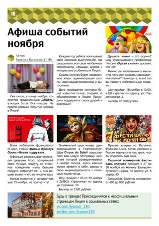 16 
Афиша событий 
ноября 
Автор: 
Василиса Касимова, 11 «Б» 
Всем любителям французско- 
го кино. Новый фильм Франсуа 
Озона «Новая подружка». 
В фильме рассказывается исто- 
рия девушки Клэр, потерявшей 
свою лучшую подругу, но стран- 
ное поведение мужа бывшей 
подруги интригует её, и она ре- 
шает вывести его на чистую воду. 
Фильм появится в кинотеатрах 
уже 13 ноября, не пропустите! 
Знаменитый цирк номер один 
возвращается в Екатеринбург! 
Шоу Cirque du Soleil представ- 
ляет вам новую программу, дей- 
ствие которой разворачивается 
в центре города, здесь каждый 
может заявить о себе, раскрыть 
свою индивидуальность с помо- 
щью языка танца. 
Шоу пройдет с 26 по 30 ноября 
в ДИВСе «Уралочка» по адресу 
ул. Еремина, 10. 
Билеты от 1200 рублей. 
Думаете, химия – это скучно? 
Шоу сумасшедшего профессора 
Николя «Яркая химия» докажет, 
что нет! 
Можно ли воспламенить мыль- 
ную пену, или создать разноцвет- 
ное пламя? Приходите, и всё это 
вы увидите собственными глаза- 
ми. 
Шоу пройдет 16 ноября в 13:00, 
в ЦК «Урале» по адресу, ул. Сту- 
денческая, 3. 
Билеты от 300 рублей. 
Лучшие клоуны из Испании, 
Франции, США, Китая, Америки и 
России вернутся в наш цирк, что- 
бы подарить вам смех. 
Седьмой всемирный фести- 
валь клоунов пройдет с 27 по 
30 ноября на манеже Екатерин- 
бургского Цирка, по адресу ул. 8 
марта, 43. 
Стоимость билетов составляет 
от 400 до 900 рублей. 
Будь в тренде! Присоединяйся к неофициальным 
страницам Лицея в социальных сетях: 
vk.com/lyceum_130 
twitter.com/lyceum130 
Уже скоро, в конце ноября, со- 
стоятся традиционные Дебюты 
у наших 5-х и 10-х классов. Не 
проспи главное событие месяца 
в Лицее! 
Каждый год ребята показывают 
свои короткие выступления, где 
раскрывают все свои необычные 
способности, «фишки» класса и 
интересные особенности Лицея. 
Судить конкурс будет независи- 
мое жюри: администрация шко- 
лы, одиннадцатиклассники и вы- 
пускники. 
Дата проведения конкурса бу- 
дет известна позже, следите за 
объявлениями в Лицее! Прихо- 
дите поддержать своих друзей и 
знакомых! 
 