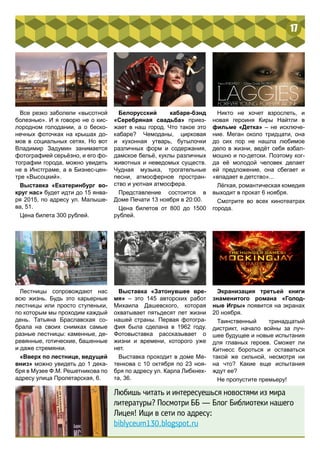 17 
Все резко заболели «высотной 
болезнью». И я говорю не о кис- 
лородном голодании, а о беско- 
нечных фоточках на крышах до- 
мов в социальных сетях. Но вот 
Владимир Задумин занимается 
фотографией серьёзно, и его фо- 
тографии города, можно увидеть 
не в Инстграме, а в Бизнес-цен- 
тре «Высоцкий». 
Выставка «Екатеринбург во- 
круг нас» будет идти до 15 янва- 
ря 2015, по адресу ул. Малыше- 
ва, 51. 
Цена билета 300 рублей. 
Лестницы сопровождают нас 
всю жизнь. Будь это карьерные 
лестницы или просто ступеньки, 
по которым мы проходим каждый 
день. Татьяна Браславская со- 
брала на своих снимках самые 
разные лестницы: каменные, де- 
ревянные, готические, башенные 
и даже стремянки. 
«Вверх по лестнице, ведущей 
вниз» можно увидеть до 1 дека- 
бря в Музее Ф.М. Решетникова по 
адресу улица Пролетарская, 6. 
Белорусский кабаре-бэнд 
«Серебряная свадьба» приез- 
жает в наш город. Что такое это 
кабаре? Чемоданы, цирковая 
и кухонная утварь, бутылочки 
различных форм и содержания, 
дамское бельё, куклы различных 
животных и неведомых существ. 
Чудная музыка, трогательные 
песни, атмосферное простран- 
ство и уютная атмосфера. 
Представление состоится в 
Доме Печати 13 ноября в 20:00. 
Цена билетов от 800 до 1500 
рублей. 
Выставка «Затонувшее вре- 
мя» – это 145 авторских работ 
Михаила Дашевского, которая 
охватывает пятьдесят лет жизни 
нашей страны. Первая фотогра- 
фия была сделана в 1962 году. 
Фотовыставка рассказывает о 
жизни и времени, которого уже 
нет. 
Выставка проходит в доме Ме- 
тенкова с 10 октября по 23 ноя- 
бря по адресу ул. Карла Либкнех- 
та, 36. 
Никто не хочет взрослеть, и 
новая героиня Киры Найтли в 
фильме «Детка» – не исключе- 
ние. Меган около тридцати, она 
до сих пор не нашла любимое 
дело в жизни, ведёт себя взбал- 
мошно и по-детски. Поэтому ког- 
да её молодой человек делает 
ей предложение, она сбегает и 
«впадает в детство»... 
Лёгкая, романтическая комедия 
выходит в прокат 6 ноября. 
Смотрите во всех кинотеатрах 
города. 
Экранизация третьей книги 
знаменитого романа «Голод- 
ные Игры» появится на экранах 
20 ноября. 
Таинственный тринадцатый 
дистрикт, начало войны за луч- 
шее будущее и новые испытания 
для главных героев. Сможет ли 
Китнесс бороться и оставаться 
такой же сильной, несмотря ни 
на что? Какие еще испытания 
ждут ее? 
Не пропустите премьеру! 
Любишь читать и интересуешься новостями из мира 
литературы? Посмотри ББ — Блог Библиотеки нашего 
Лицея! Ищи в сети по адресу: 
biblyceum130.blogspot.ru 
 
