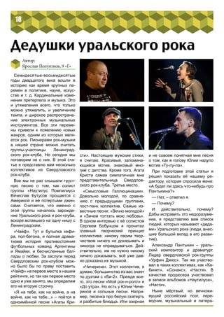 18 
Дедушки уральского рока 
Автор: 
Ярослав Полуятков, 9 «Г» 
Семидесятые-восьмидесятые 
годы двадцатого века вошли в 
историю как время крупных пе- 
ремен в политике, науке, искус- 
стве и т. д. Кардинальные изме- 
нения претерпела и музыка. Это 
и утяжеления всего, что только 
можно утяжелить, и увеличение 
темпа, и широкое распростране- 
ние электронных музыкальных 
инструментов. Все эти переме- 
ны привели к появлению новых 
жанров, одним из которых явля- 
ется рок. Пионерами рок-музыки 
в нашей стране можно считать 
группы-участницы Ленинград- 
ского рок-клуба. Но сегодня мы 
поговорим не о них. В этой ста- 
тье я представлю вам несколько 
коллективов из Свердловского 
рок-клуба. 
Все мы не раз слышали груст- 
ную песню о том, как солист 
группы «Наутилус Помпилиус» 
Вячеслав Бутусов прощается с 
Америкой и её потертыми джин- 
сами. Считается, что именно с 
этой группы началось зарожде- 
ние Уральского рока и рок-клуба, 
вскоре вставшего на одну нишу с 
Ленинградским. 
«Чайф». Тут и бутылка кефи- 
ра, пол-батона, и полная драма- 
тизма история противостояния 
футбольных команд Аргентины 
и Ямайки, и бесчисленные бал- 
лады о любви. За заслуги перед 
Свердловским рок-клубом мож- 
но было бы по праву поставить 
«Чайф» на первое место в нашем 
рейтинге, но так как первое место 
одно и уже занято, мы определим 
его на вторую строчку. 
«Я на тебе, как на войне, а на 
войне, как на тебе...» – поётся в 
одноимённой песне «Агаты Кри- 
сти». Настоящие мужские стихи, 
я считаю. Красивый, запомина- 
ющийся мотив, знакомый мно- 
гим с детства. Кроме того, Агата 
Кристи самая симпатичная мне 
представительница Свердлов- 
ского рок-клуба. Третье место. 
«Смысловые Галлюцинации». 
Довольно молодой, по сравне- 
нию с предыдущими группами, 
пост-панк коллектив. Самые из- 
вестные песни: «Вечно молодой» 
и «Зачем топтать мою любовь». 
В одном интервью с её солистом 
Сергеем Бобунцом я прочитал 
главный творческий принцип 
коллектива: никому своим твор- 
чеством ничего не доказывать и 
никогда не оправдываться. Дей- 
ствительно, им не нужно никому 
ничего доказывать, всё уже дав- 
но доказано их музыкой. 
«Чичерина». Этот коллектив, я 
думаю, большинство из вас знает 
по дуэтам с «Би-2». Прежде все- 
го, это песни «Мой рок-н-ролл» и 
«До утра». Но есть у Юлии Чиче- 
риной и сольные песни. Напри- 
мер, песенка про белую скатерть 
и разбитые блюдца. Или озорная 
и не совсем понятная мне песня 
о том, как в голову Юлии надуло 
мотив «Ту-лу-ла». 
При подготовке этой статьи я 
решил показать её нашему ре- 
дактору, которая спросила меня: 
«А будет ли здесь что-нибудь про 
Пантыкина?» 
— Нет, – ответил я. 
— Почему? 
И действительно, почему? 
Дабы исправить это недоразуме- 
ние, я представляю вам список 
людей, которых называют «деда- 
ми» Уральского рока (люди, внес- 
шие большой вклад в его разви- 
тие). 
Александр Пантыкин – ураль- 
ский композитор и драматург. 
Лидер свердловской рок-группы 
«Урфин Джюс». Так же участво- 
вал в таких коллективах, как «Ка- 
бинет», «Сонанс», «Настя». В 
качестве продюсера участвовал 
в записи альбомов «Наутилуса», 
«Насти». 
Ныне мёртвый, но вечножи- 
вущий российский поэт, пере- 
водчик, музыкальный и литера- 
 